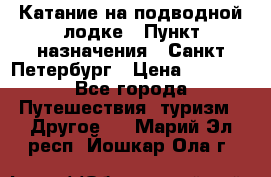 Катание на подводной лодке › Пункт назначения ­ Санкт-Петербург › Цена ­ 5 000 - Все города Путешествия, туризм » Другое   . Марий Эл респ.,Йошкар-Ола г.